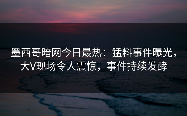 墨西哥暗网今日最热：猛料事件曝光，大V现场令人震惊，事件持续发酵