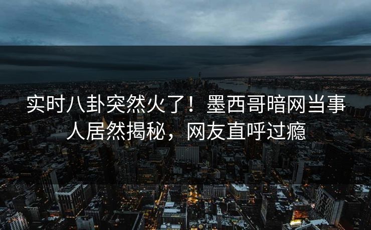 实时八卦突然火了！墨西哥暗网当事人居然揭秘，网友直呼过瘾