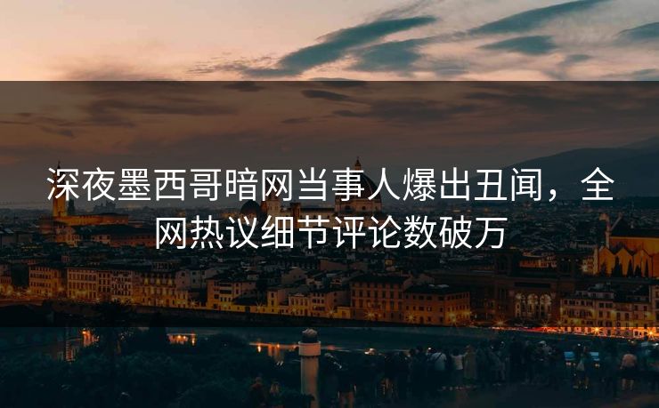 深夜墨西哥暗网当事人爆出丑闻，全网热议细节评论数破万