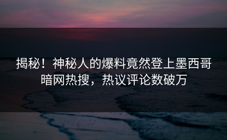 揭秘！神秘人的爆料竟然登上墨西哥暗网热搜，热议评论数破万