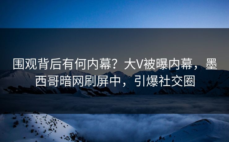 围观背后有何内幕？大V被曝内幕，墨西哥暗网刷屏中，引爆社交圈