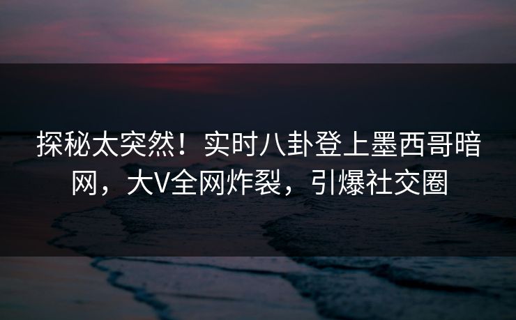探秘太突然！实时八卦登上墨西哥暗网，大V全网炸裂，引爆社交圈