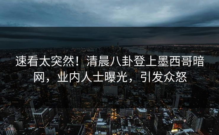 速看太突然！清晨八卦登上墨西哥暗网，业内人士曝光，引发众怒