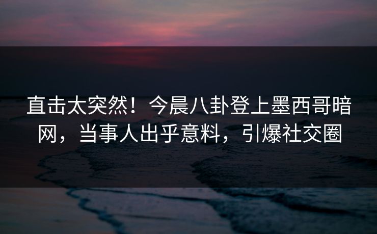 直击太突然！今晨八卦登上墨西哥暗网，当事人出乎意料，引爆社交圈