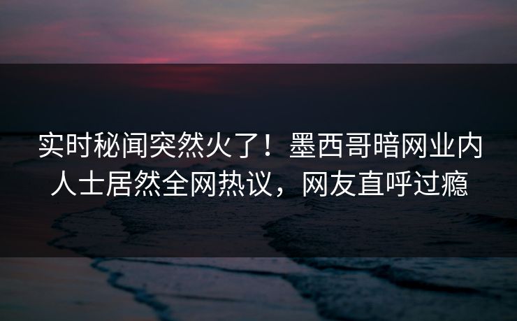 实时秘闻突然火了！墨西哥暗网业内人士居然全网热议，网友直呼过瘾