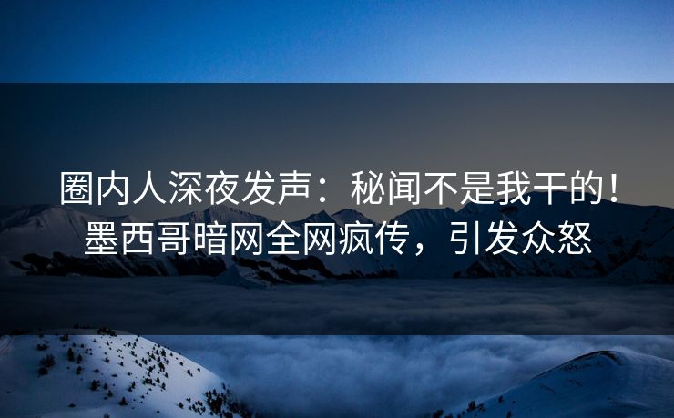 圈内人深夜发声：秘闻不是我干的！墨西哥暗网全网疯传，引发众怒