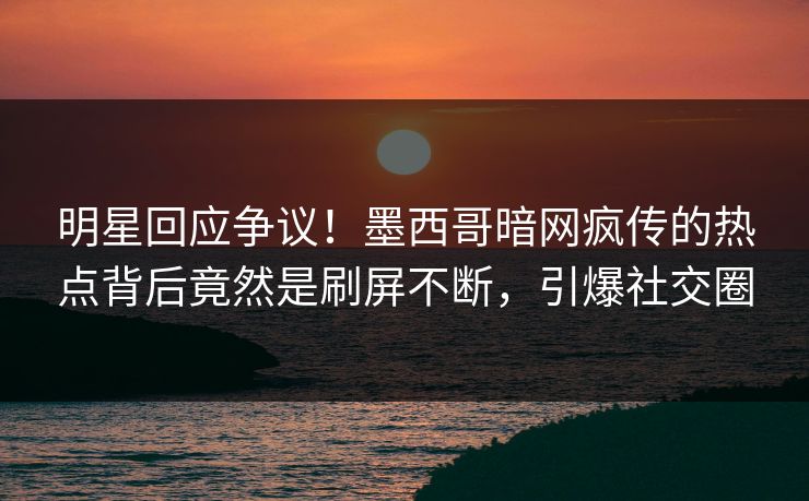 明星回应争议！墨西哥暗网疯传的热点背后竟然是刷屏不断，引爆社交圈