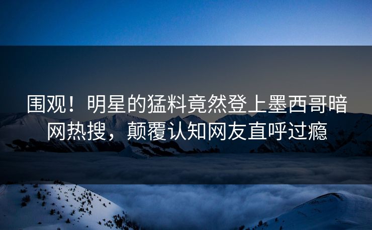围观！明星的猛料竟然登上墨西哥暗网热搜，颠覆认知网友直呼过瘾
