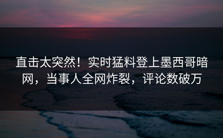 直击太突然！实时猛料登上墨西哥暗网，当事人全网炸裂，评论数破万