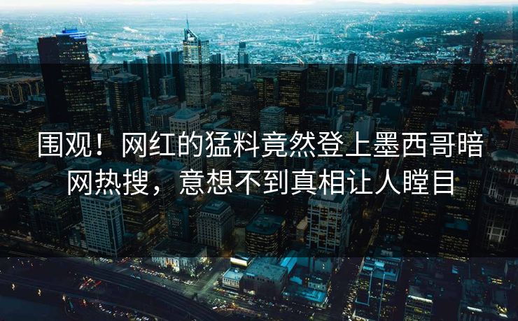 围观！网红的猛料竟然登上墨西哥暗网热搜，意想不到真相让人瞠目