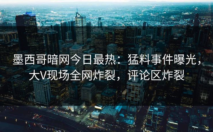 墨西哥暗网今日最热：猛料事件曝光，大V现场全网炸裂，评论区炸裂