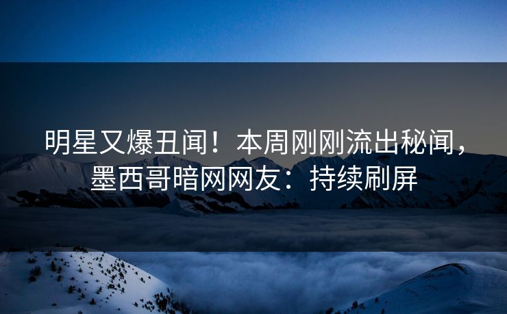 明星又爆丑闻！本周刚刚流出秘闻，墨西哥暗网网友：持续刷屏