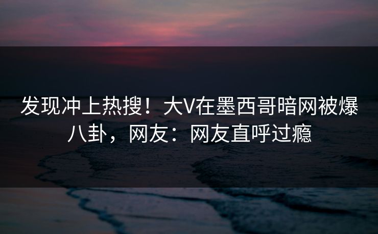 发现冲上热搜！大V在墨西哥暗网被爆八卦，网友：网友直呼过瘾