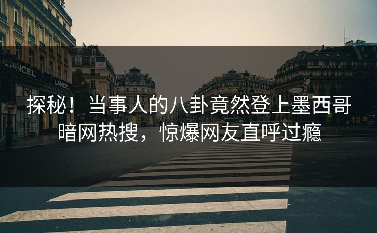 探秘！当事人的八卦竟然登上墨西哥暗网热搜，惊爆网友直呼过瘾