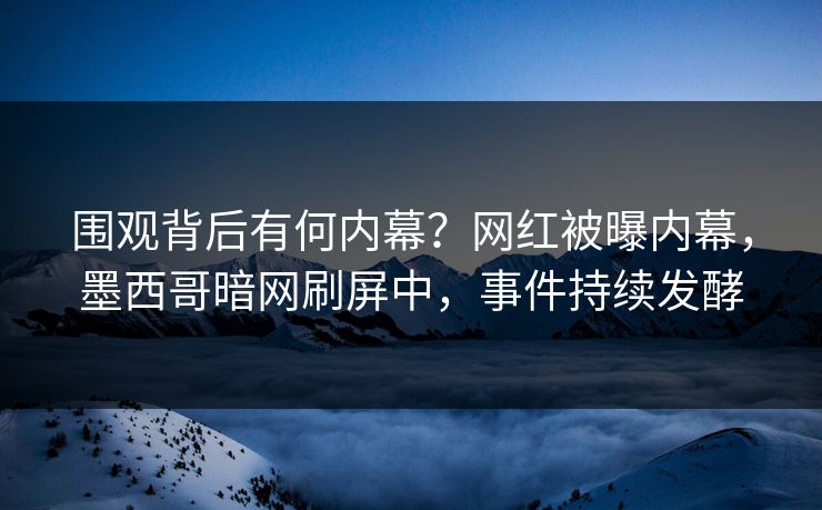 围观背后有何内幕？网红被曝内幕，墨西哥暗网刷屏中，事件持续发酵