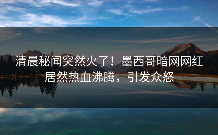 清晨秘闻突然火了！墨西哥暗网网红居然热血沸腾，引发众怒