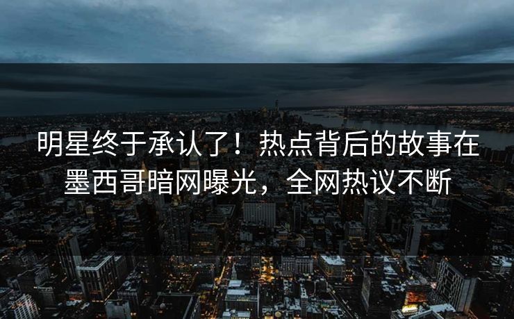 明星终于承认了！热点背后的故事在墨西哥暗网曝光，全网热议不断
