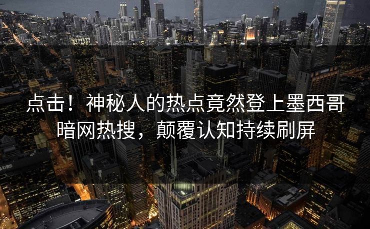 点击！神秘人的热点竟然登上墨西哥暗网热搜，颠覆认知持续刷屏