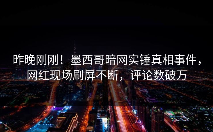 昨晚刚刚！墨西哥暗网实锤真相事件，网红现场刷屏不断，评论数破万