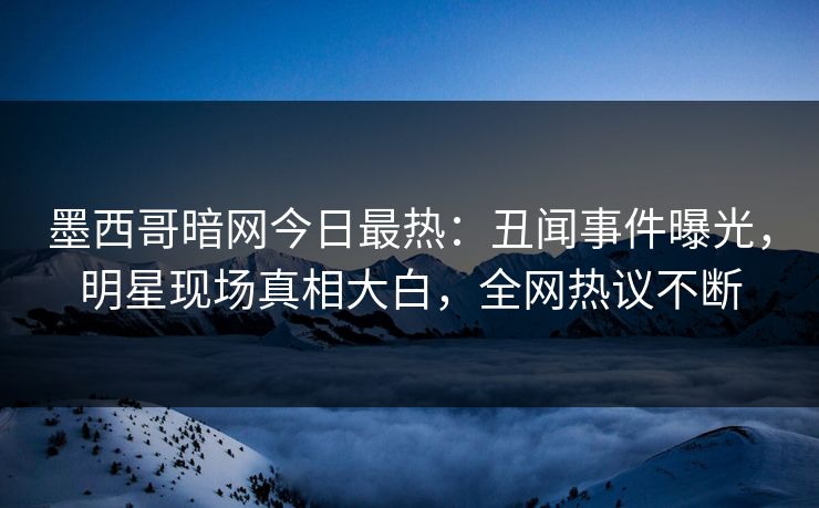 墨西哥暗网今日最热：丑闻事件曝光，明星现场真相大白，全网热议不断