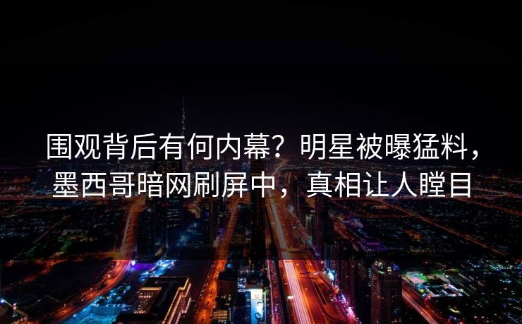 围观背后有何内幕？明星被曝猛料，墨西哥暗网刷屏中，真相让人瞠目