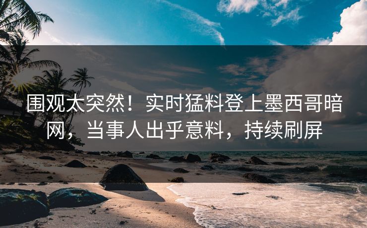 围观太突然！实时猛料登上墨西哥暗网，当事人出乎意料，持续刷屏