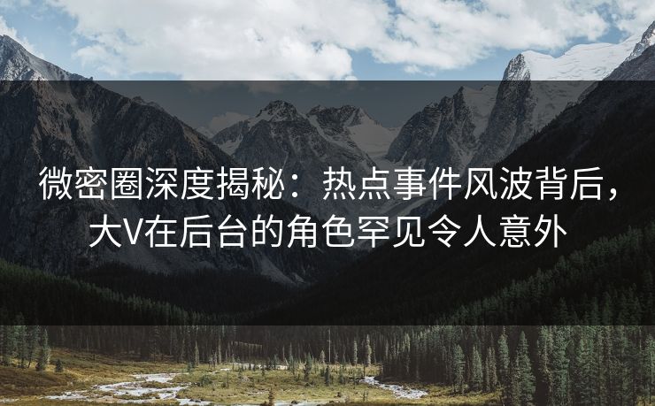 微密圈深度揭秘：热点事件风波背后，大V在后台的角色罕见令人意外