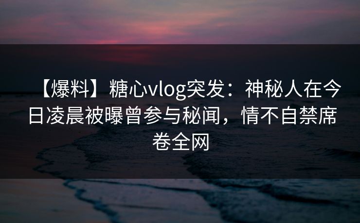 【爆料】糖心vlog突发：神秘人在今日凌晨被曝曾参与秘闻，情不自禁席卷全网