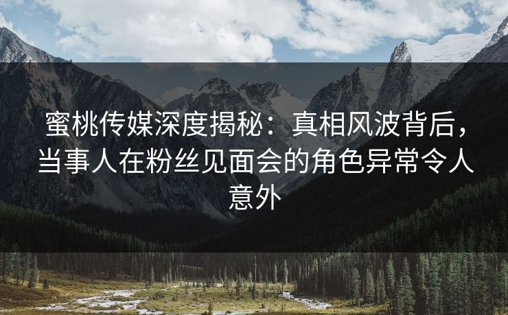 蜜桃传媒深度揭秘：真相风波背后，当事人在粉丝见面会的角色异常令人意外