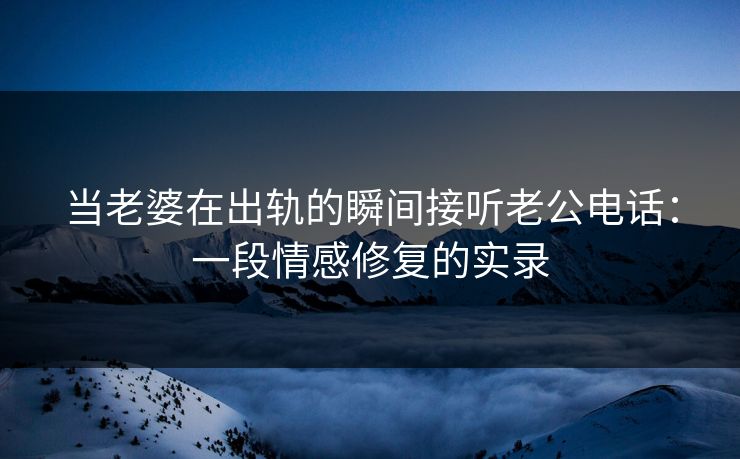 当老婆在出轨的瞬间接听老公电话：一段情感修复的实录