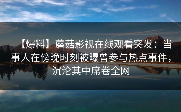 【爆料】蘑菇影视在线观看突发：当事人在傍晚时刻被曝曾参与热点事件，沉沦其中席卷全网