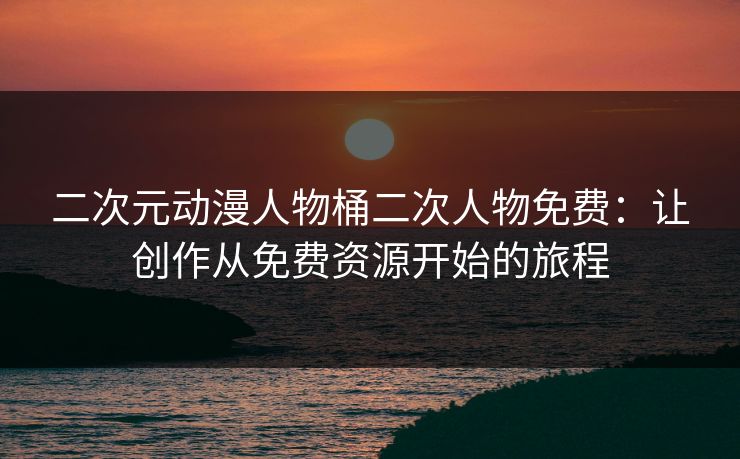 二次元动漫人物桶二次人物免费：让创作从免费资源开始的旅程