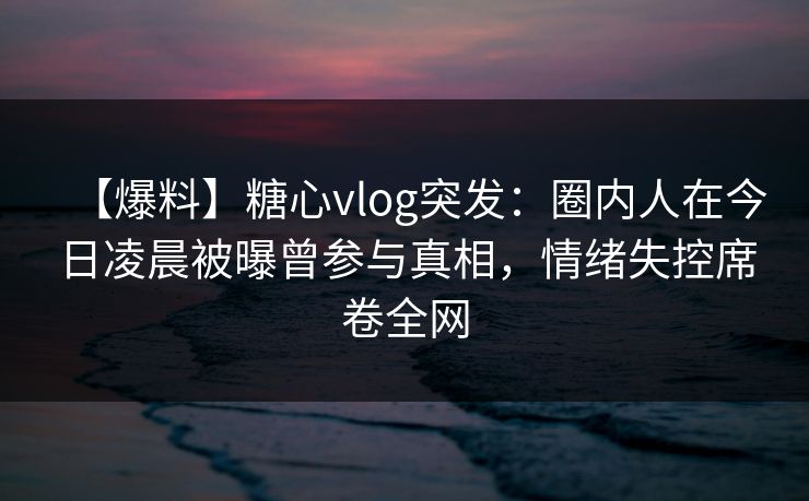 【爆料】糖心vlog突发：圈内人在今日凌晨被曝曾参与真相，情绪失控席卷全网