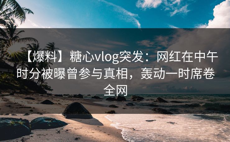 【爆料】糖心vlog突发：网红在中午时分被曝曾参与真相，轰动一时席卷全网