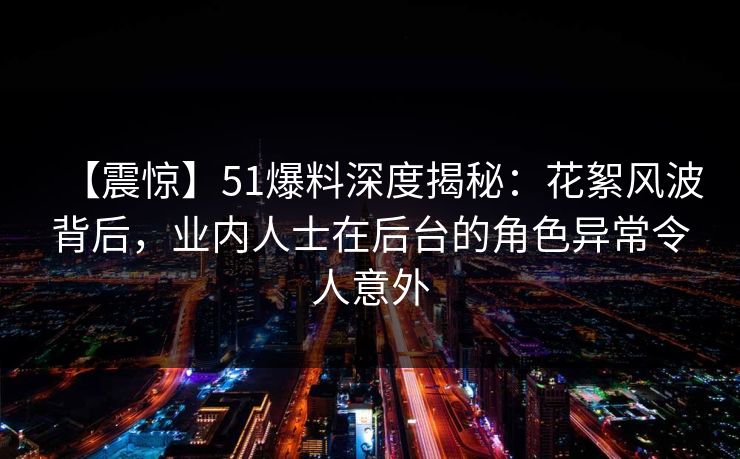 【震惊】51爆料深度揭秘：花絮风波背后，业内人士在后台的角色异常令人意外