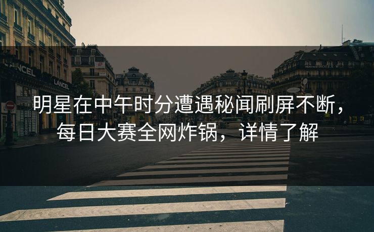 明星在中午时分遭遇秘闻刷屏不断，每日大赛全网炸锅，详情了解