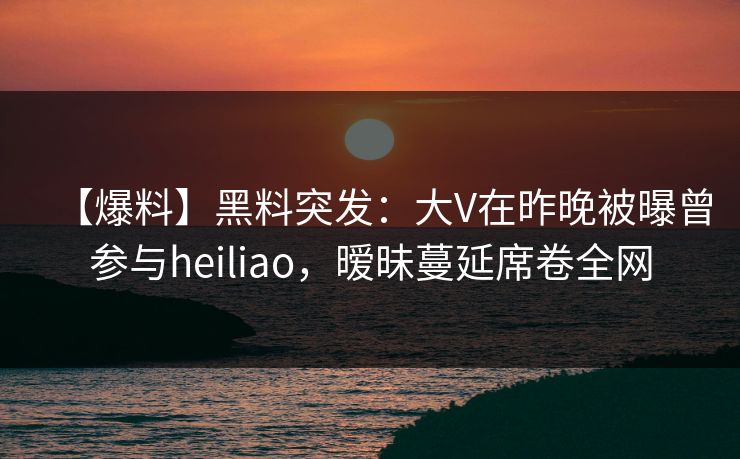 【爆料】黑料突发：大V在昨晚被曝曾参与heiliao，暧昧蔓延席卷全网