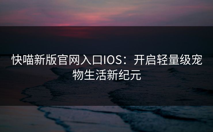 快喵新版官网入口IOS：开启轻量级宠物生活新纪元
