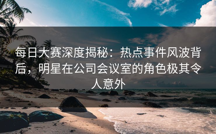 每日大赛深度揭秘：热点事件风波背后，明星在公司会议室的角色极其令人意外