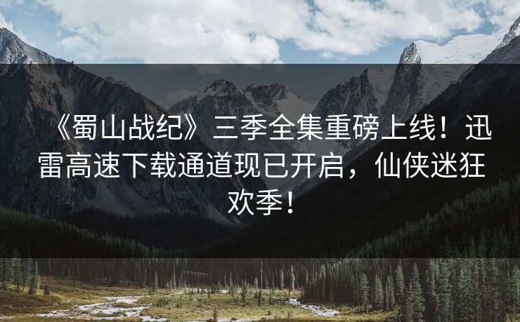 《蜀山战纪》三季全集重磅上线！迅雷高速下载通道现已开启，仙侠迷狂欢季！