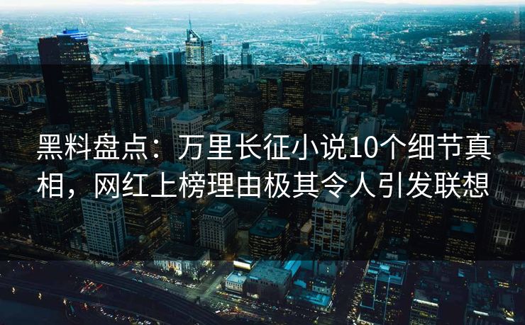 黑料盘点：万里长征小说10个细节真相，网红上榜理由极其令人引发联想