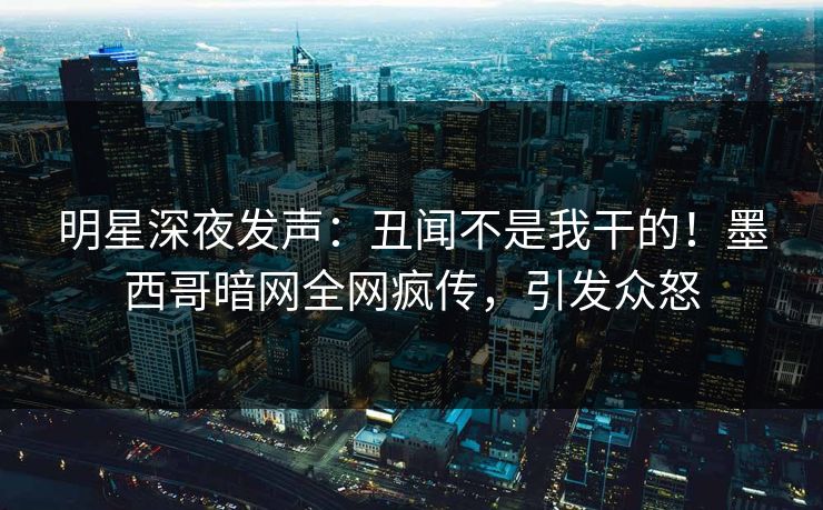 明星深夜发声：丑闻不是我干的！墨西哥暗网全网疯传，引发众怒
