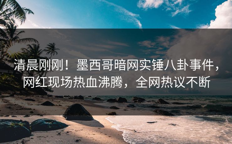 清晨刚刚！墨西哥暗网实锤八卦事件，网红现场热血沸腾，全网热议不断