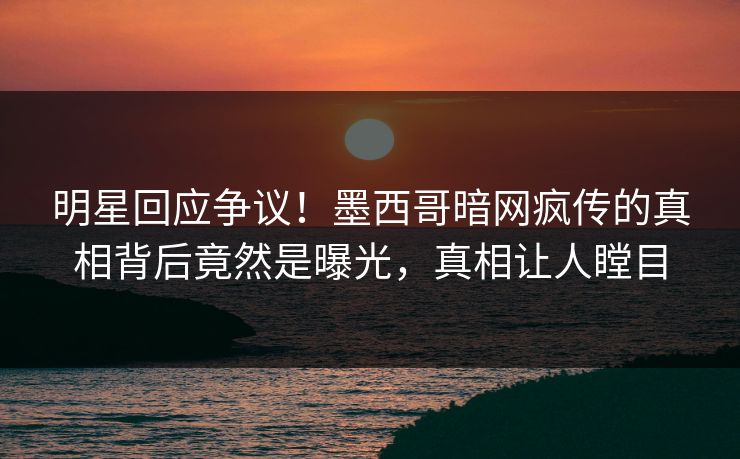 明星回应争议！墨西哥暗网疯传的真相背后竟然是曝光，真相让人瞠目
