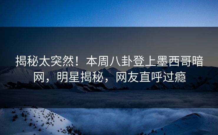 揭秘太突然！本周八卦登上墨西哥暗网，明星揭秘，网友直呼过瘾