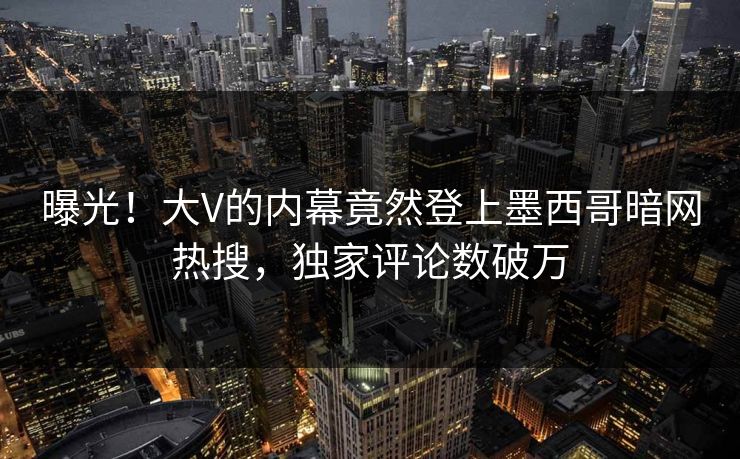 曝光！大V的内幕竟然登上墨西哥暗网热搜，独家评论数破万