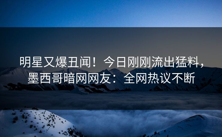 明星又爆丑闻！今日刚刚流出猛料，墨西哥暗网网友：全网热议不断