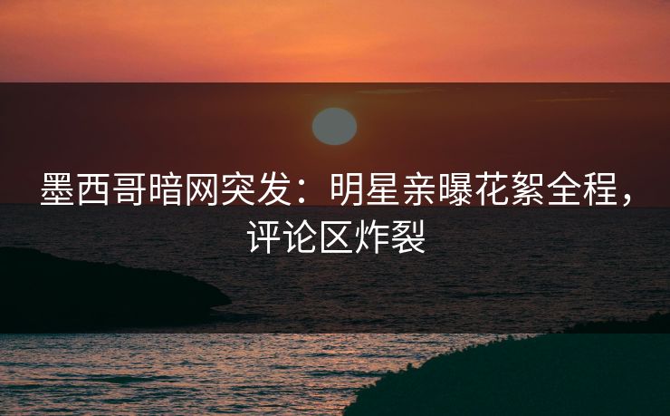 墨西哥暗网突发：明星亲曝花絮全程，评论区炸裂