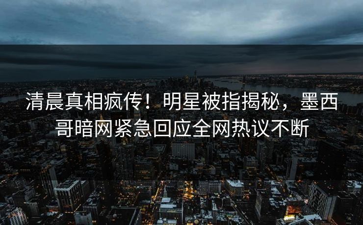 清晨真相疯传！明星被指揭秘，墨西哥暗网紧急回应全网热议不断