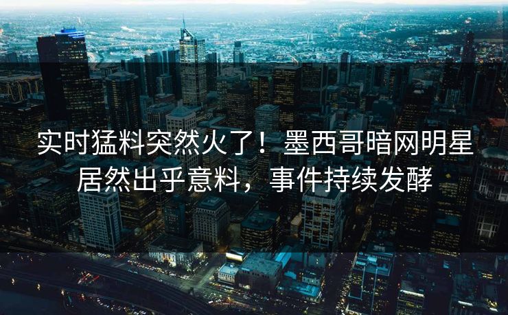 实时猛料突然火了！墨西哥暗网明星居然出乎意料，事件持续发酵